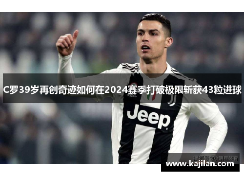 C罗39岁再创奇迹如何在2024赛季打破极限斩获43粒进球