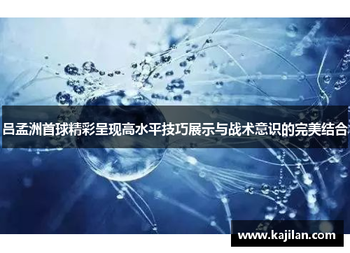 吕孟洲首球精彩呈现高水平技巧展示与战术意识的完美结合
