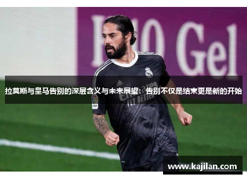 拉莫斯与皇马告别的深层含义与未来展望：告别不仅是结束更是新的开始