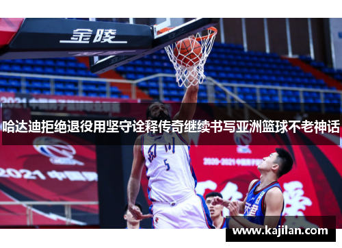 哈达迪拒绝退役用坚守诠释传奇继续书写亚洲篮球不老神话